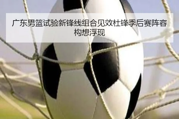广东男篮试验新锋线组合见效杜锋季后赛阵容构想浮现